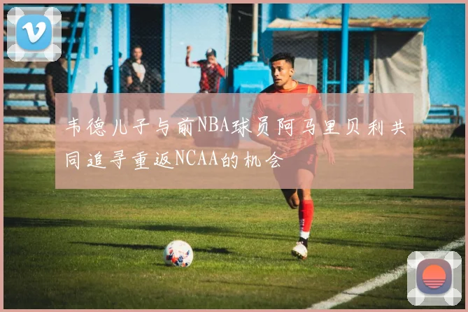 韦德儿子与前NBA球员阿马里贝利共同追寻重返NCAA的机会