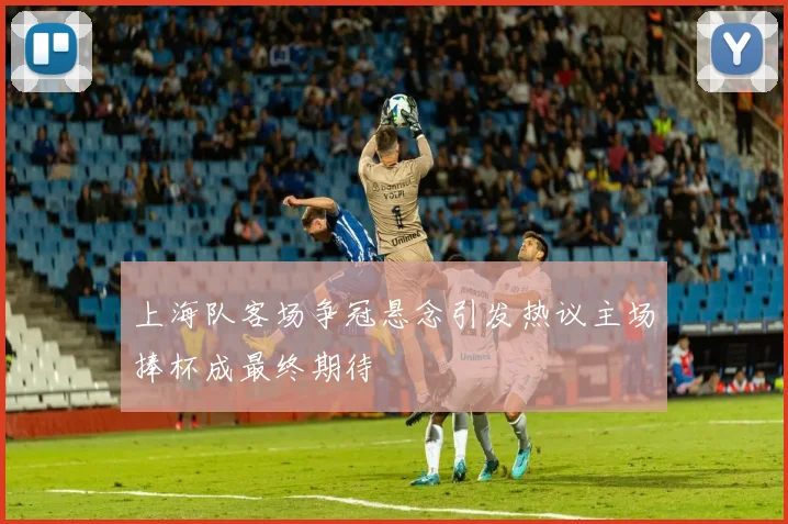 上海队客场争冠悬念引发热议主场捧杯成最终期待