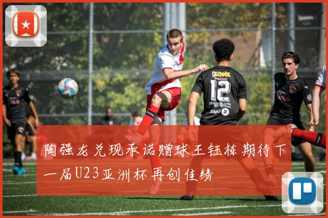 陶强龙兑现承诺赠球王钰栋期待下一届U23亚洲杯再创佳绩