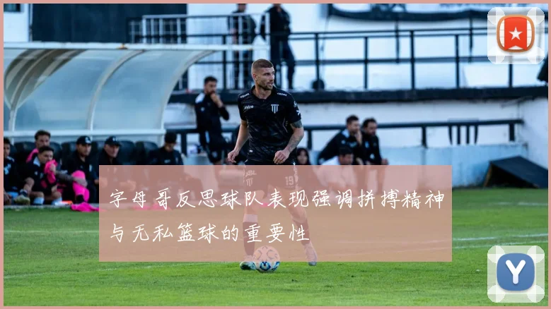 字母哥反思球队表现强调拼搏精神与无私篮球的重要性