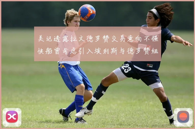 美记透露拉文德罗赞交易意向不强快船曾考虑引入埃利斯与德罗赞组合
