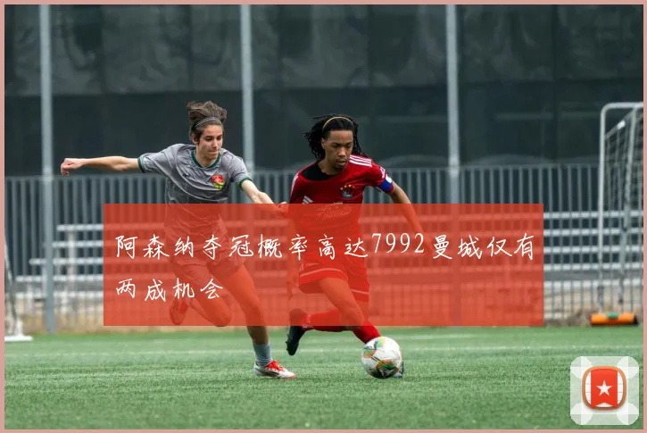 阿森纳夺冠概率高达7992曼城仅有两成机会