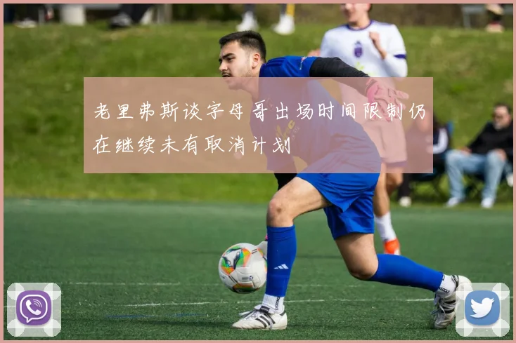 老里弗斯谈字母哥出场时间限制仍在继续未有取消计划