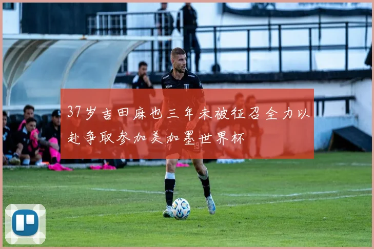 37岁吉田麻也三年未被征召全力以赴争取参加美加墨世界杯