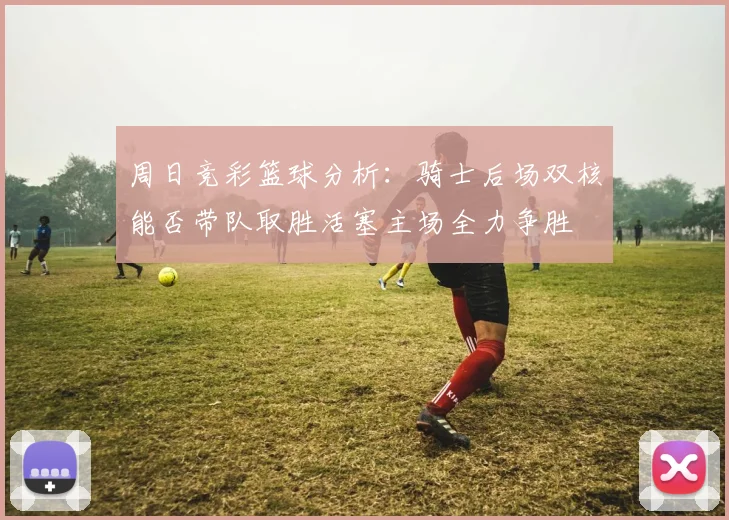 周日竞彩篮球分析：骑士后场双核能否带队取胜活塞主场全力争胜