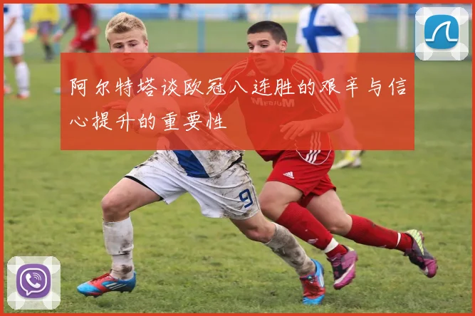 阿尔特塔谈欧冠八连胜的艰辛与信心提升的重要性