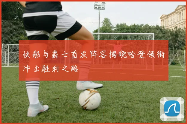 快船与爵士首发阵容揭晓哈登领衔冲击胜利之路