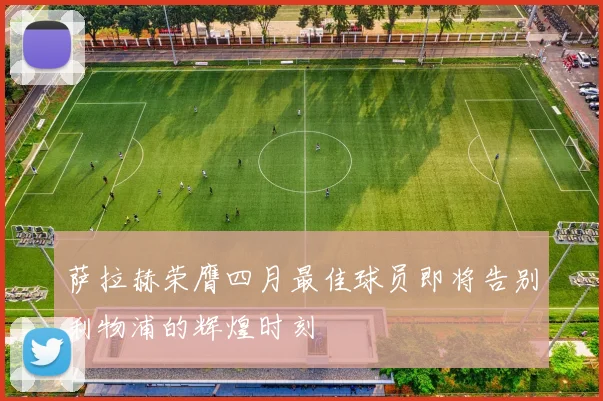 萨拉赫荣膺四月最佳球员即将告别利物浦的辉煌时刻