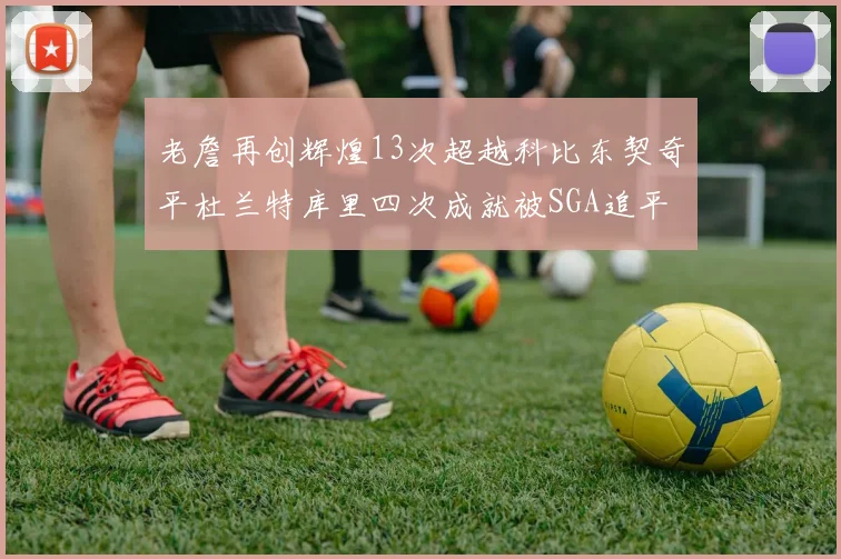 老詹再创辉煌13次超越科比东契奇平杜兰特库里四次成就被SGA追平