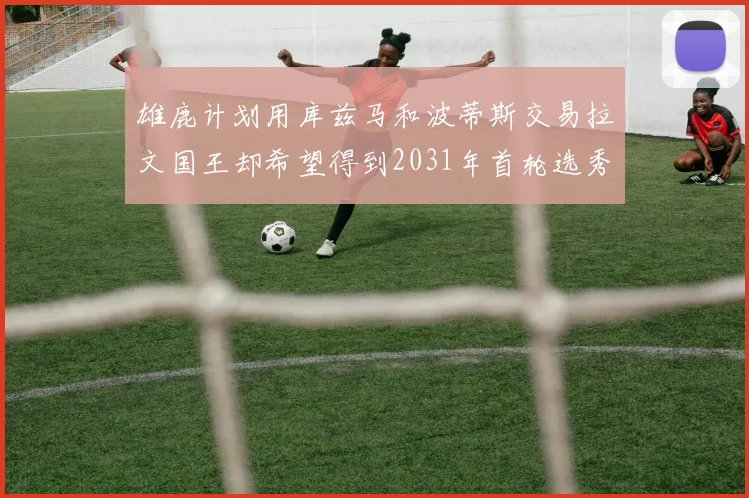 雄鹿计划用库兹马和波蒂斯交易拉文国王却希望得到2031年首轮选秀权