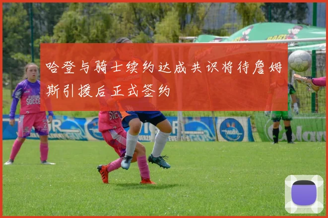 哈登与骑士续约达成共识将待詹姆斯引援后正式签约