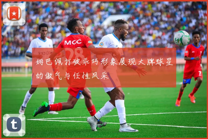 姆巴佩打破乖巧形象展现大牌球星的傲气与任性风采