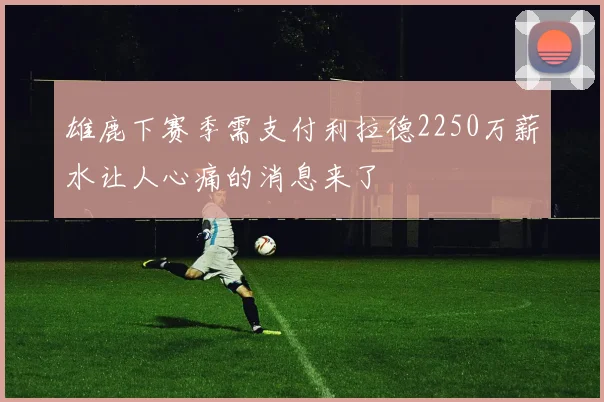 雄鹿下赛季需支付利拉德2250万薪水让人心痛的消息来了