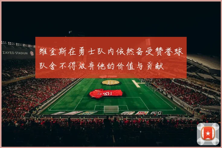 维金斯在勇士队内依然备受赞誉球队舍不得放弃他的价值与贡献