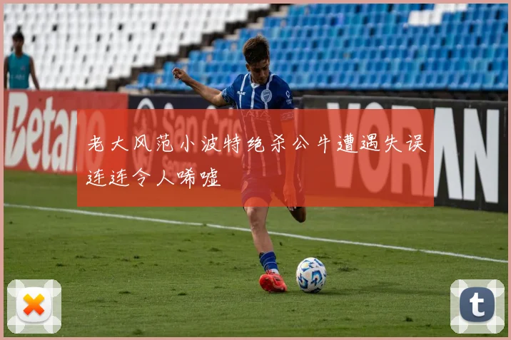 老大风范小波特绝杀公牛遭遇失误连连令人唏嘘