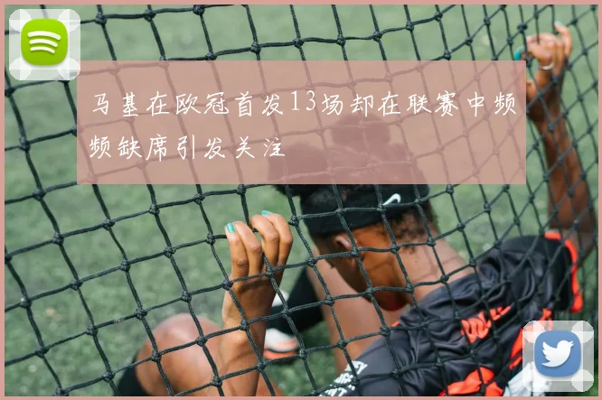 马基在欧冠首发13场却在联赛中频频缺席引发关注