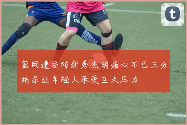 篮网遭逆转新秀杰明痛心不已三分绝杀让年轻人承受巨大压力