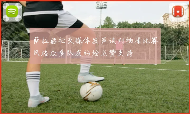 萨拉赫社交媒体发声谈利物浦比赛风格众多队友纷纷点赞支持
