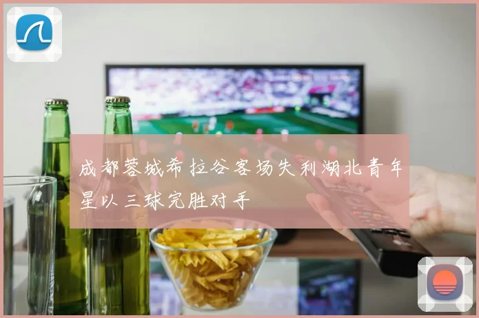 成都蓉城希拉谷客场失利湖北青年星以三球完胜对手