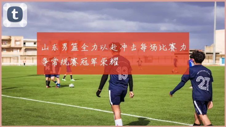 山东男篮全力以赴冲击每场比赛力争常规赛冠军荣耀